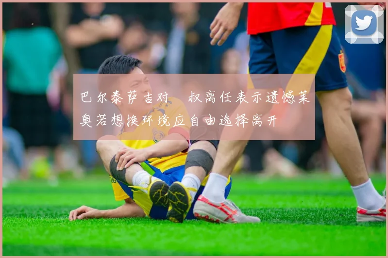 巴尔泰萨吉对囧叔离任表示遗憾莱奥若想换环境应自由选择离开