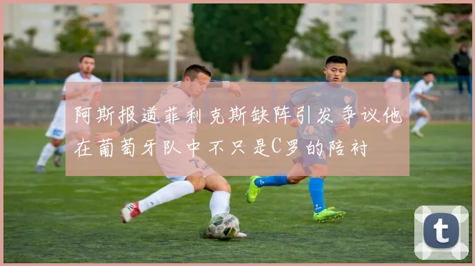 阿斯报道菲利克斯缺阵引发争议他在葡萄牙队中不只是C罗的陪衬