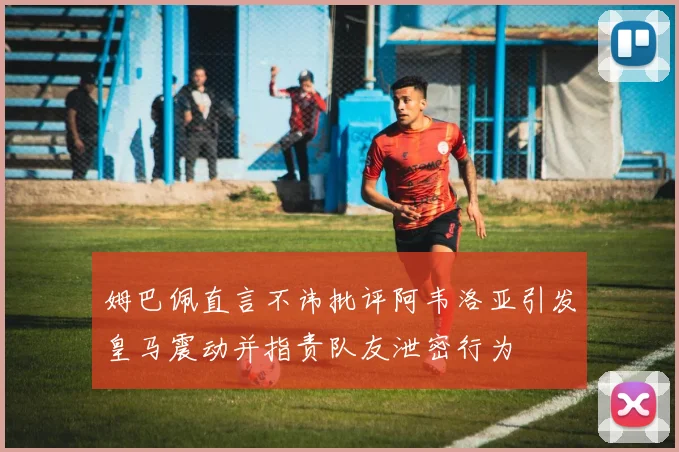 姆巴佩直言不讳批评阿韦洛亚引发皇马震动并指责队友泄密行为