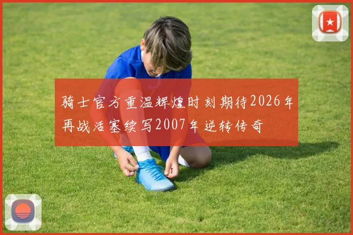 骑士官方重温辉煌时刻期待2026年再战活塞续写2007年逆转传奇
