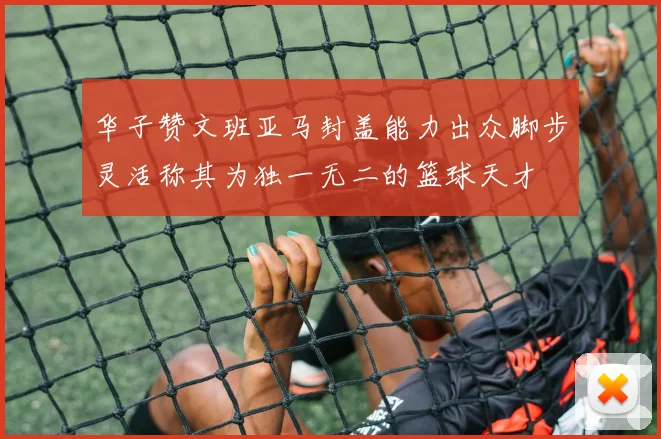 华子赞文班亚马封盖能力出众脚步灵活称其为独一无二的篮球天才