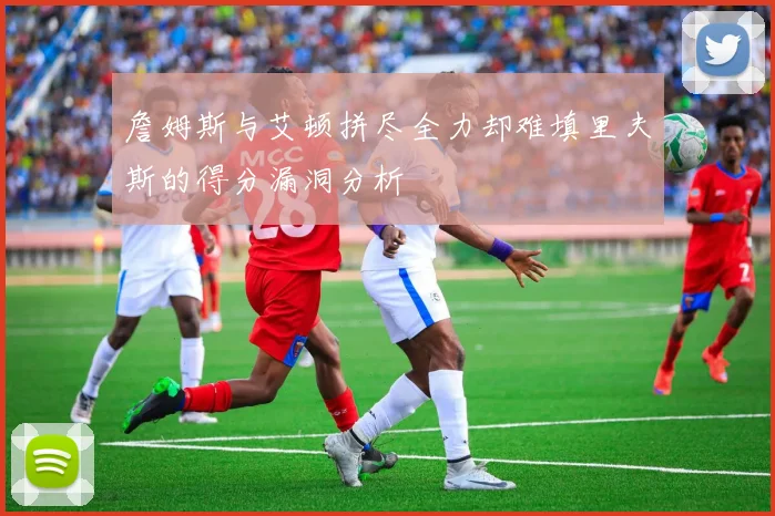 詹姆斯与艾顿拼尽全力却难填里夫斯的得分漏洞分析