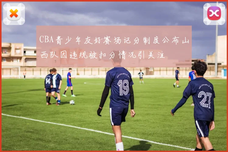 CBA青少年友好赛场记分制度公布山西队因违规被扣分情况引关注