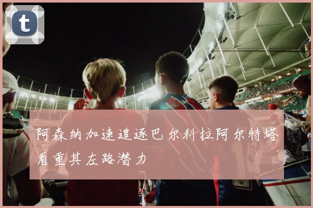 阿森纳加速追逐巴尔科拉阿尔特塔看重其左路潜力
