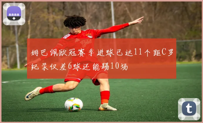 姆巴佩欧冠赛季进球已达11个距C罗纪录仅差6球还能踢10场