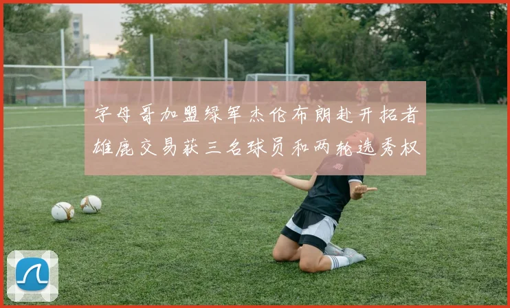 字母哥加盟绿军杰伦布朗赴开拓者雄鹿交易获三名球员和两轮选秀权