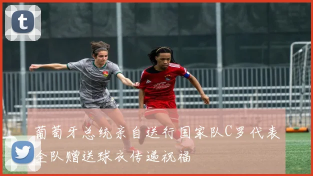 葡萄牙总统亲自送行国家队C罗代表全队赠送球衣传递祝福