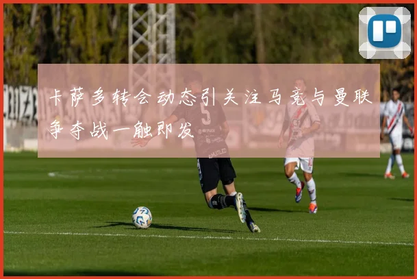 卡萨多转会动态引关注马竞与曼联争夺战一触即发