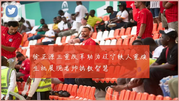 徐正源三重改革助力辽宁铁人重焕生机展现名帅执教智慧