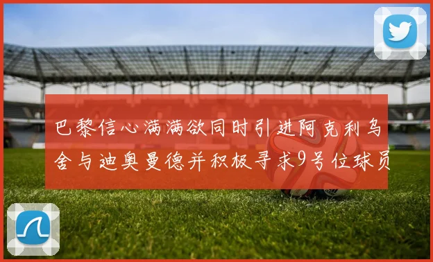 巴黎信心满满欲同时引进阿克利乌舍与迪奥曼德并积极寻求9号位球员