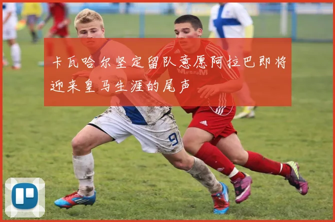 卡瓦哈尔坚定留队意愿阿拉巴即将迎来皇马生涯的尾声