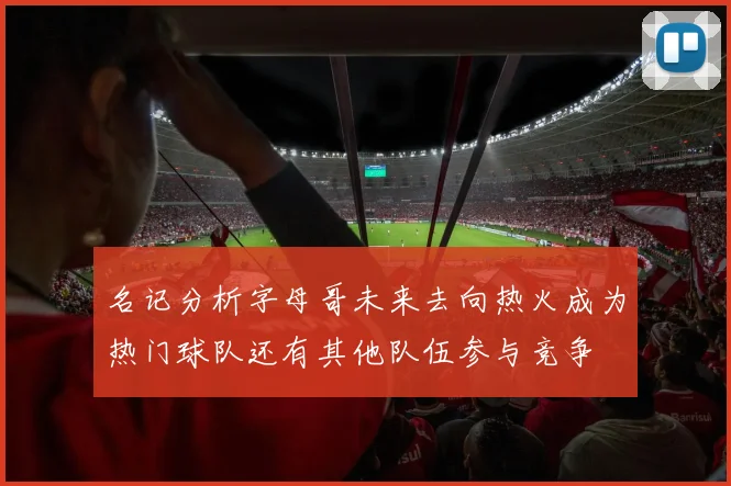 名记分析字母哥未来去向热火成为热门球队还有其他队伍参与竞争