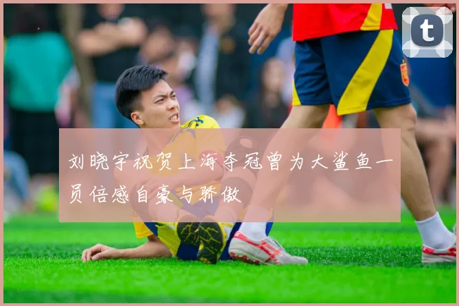 刘晓宇祝贺上海夺冠曾为大鲨鱼一员倍感自豪与骄傲