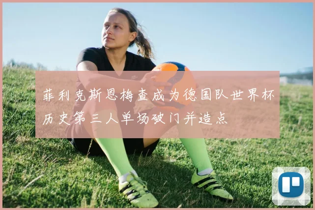 菲利克斯恩梅查成为德国队世界杯历史第三人单场破门并造点