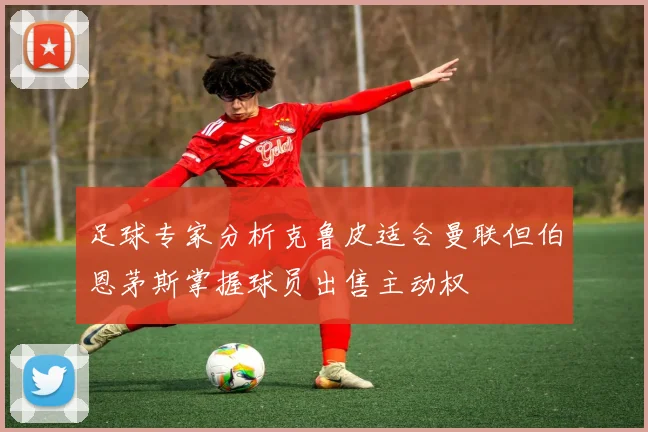 足球专家分析克鲁皮适合曼联但伯恩茅斯掌握球员出售主动权