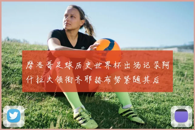 摩洛哥足球历史世界杯出场记录阿什拉夫领衔齐耶赫布努紧随其后