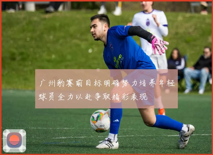 广州豹赛前目标明确努力培养年轻球员全力以赴争取精彩表现