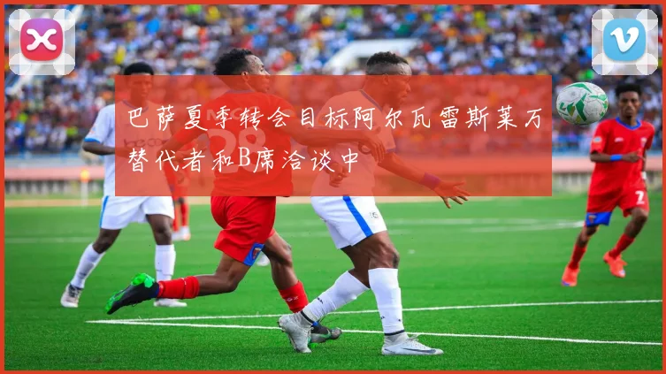 巴萨夏季转会目标阿尔瓦雷斯莱万替代者和B席洽谈中